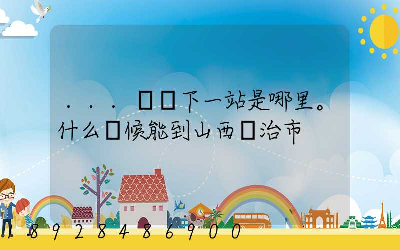 ...請問下一站是哪里。什么時候能到山西長治市