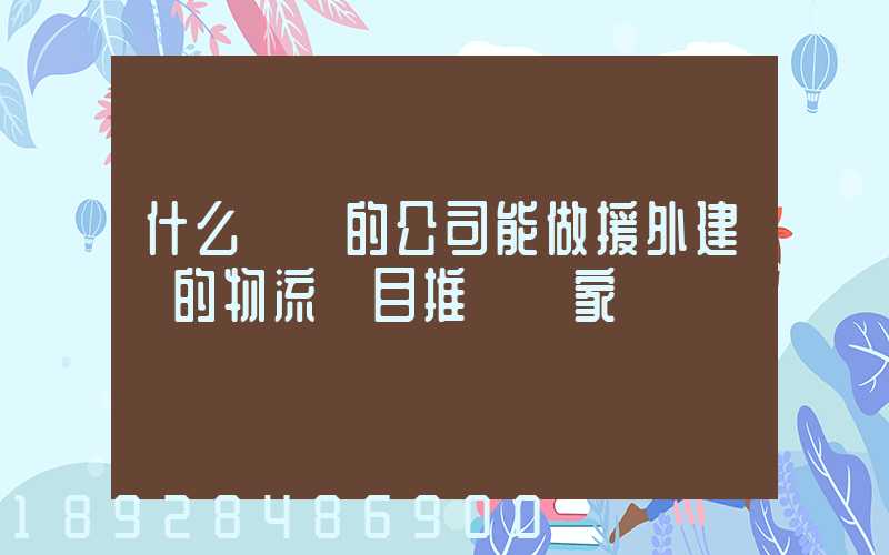 什么資質的公司能做援外建設的物流項目推薦幾家
