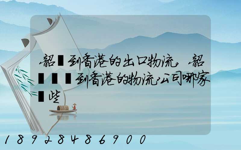 韶關到香港的出口物流,韶關運輸到香港的物流公司哪家強些